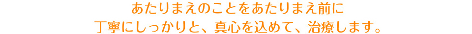 あたりまえのことをあたり前に丁寧にしっかりと、真心込めて、治療します。