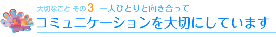 大切なことその3　一人ひとりと向き合って　コミュニケーションを大切にしています