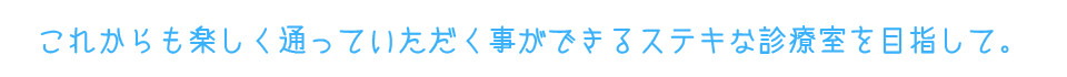 これからも楽しく通っていただく事ができるステキな診療室を目指して。