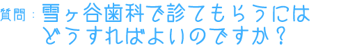 質問：雪ヶ谷歯科で診てもらうにはどうすればよいのですか？