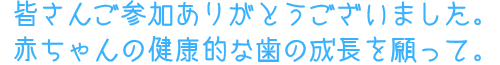 皆さんご参加ありがとうございました。赤ちゃんの健康的な歯の成長を願って。