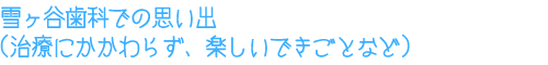 雪ヶ谷歯科での思い出（治療にかかわらず、楽しいできごとなど）