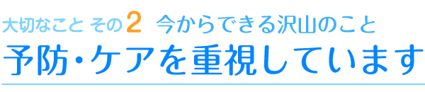 大切なことその2　今からできる沢山のこと　予防・ケアを重視しています