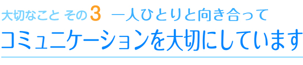 大切なことその3　一人ひとりと向き合って　コミュニケーションを大切にしています