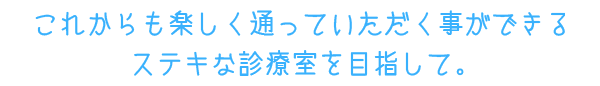 これからも楽しく通っていただく事ができるステキな診療室を目指して。