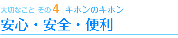 大切なこと その4　キホンのキホン　安心・安全・便利